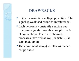 DRAWBACKS
EEGs measure tiny voltage potentials. The
signal is weak and prone to interference.
Each neuron is constantly sending and
receiving signals through a complex web
of connections. There are chemical
processes involved as well, which EEGs
can't pick up on.
The equipment heavy(~10 lbs.) & hence
not portable.

 