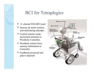 BCI for Tetraplegics
6- channel EEG BCI used.
Sensory & motor cortices
activated during attempts.
Control scheme sends
movement intention to
Prosthetic Controller.
Prosthetic returns force
sensory information to
Controller.
Feedback processed and
grip is adjusted.

 