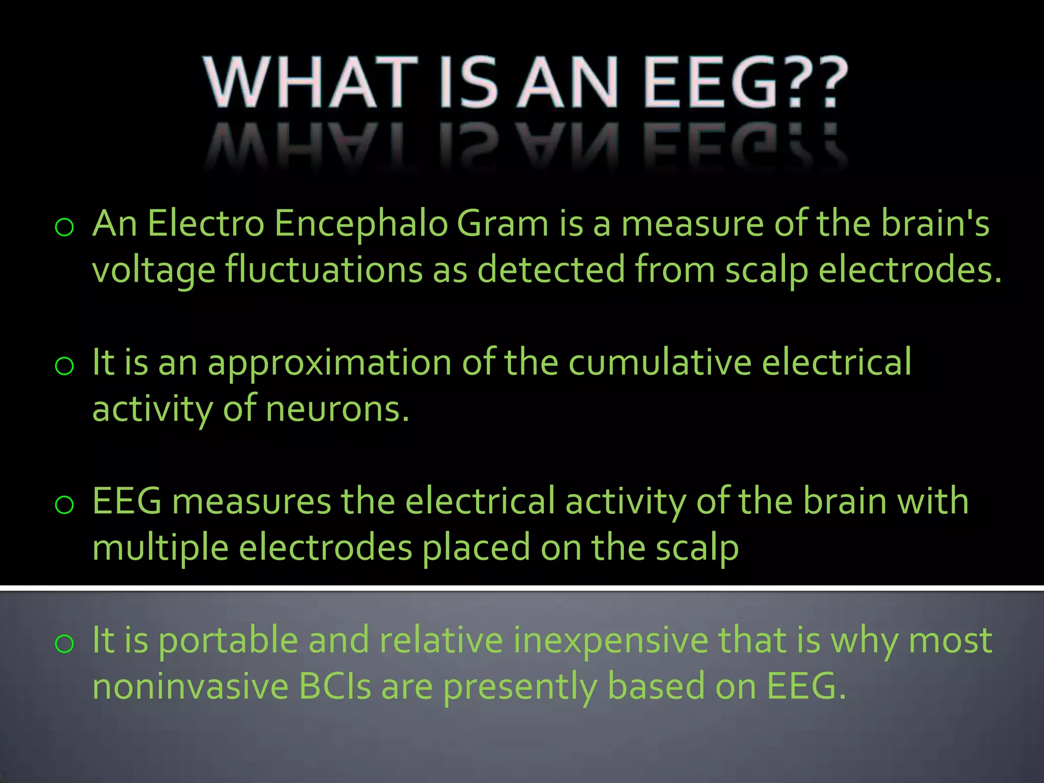 o An Electro Encephalo Gram is a measure of the brain's
voltage fluctuations as detected from scalp electrodes.
o It is an approximation of the cumulative electrical
activity of neurons.
o EEG measures the electrical activity of the brain with
multiple electrodes placed on the scalp
o It is portable and relative inexpensive that is why most
noninvasive BCIs are presently based on EEG.

 