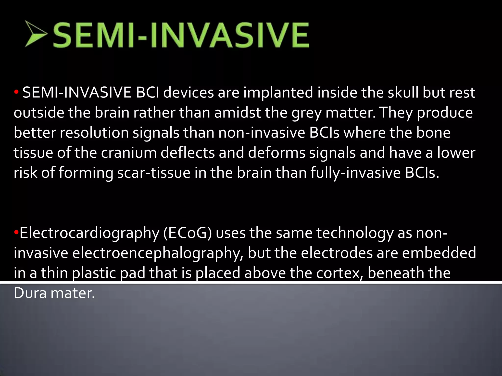 single neurons but require less contact with tissue and reduce the risk of scar-tissue build up.

• SEMI-INVASIVE BCI devices are implanted inside the skull but rest
outside the brain rather than amidst the grey matter. They produce
better resolution signals than non-invasive BCIs where the bone
tissue of the cranium deflects and deforms signals and have a lower
risk of forming scar-tissue in the brain than fully-invasive BCIs.
•Electrocardiography (ECoG) uses the same technology as noninvasive electroencephalography, but the electrodes are embedded
in a thin plastic pad that is placed above the cortex, beneath the
Dura mater.

 