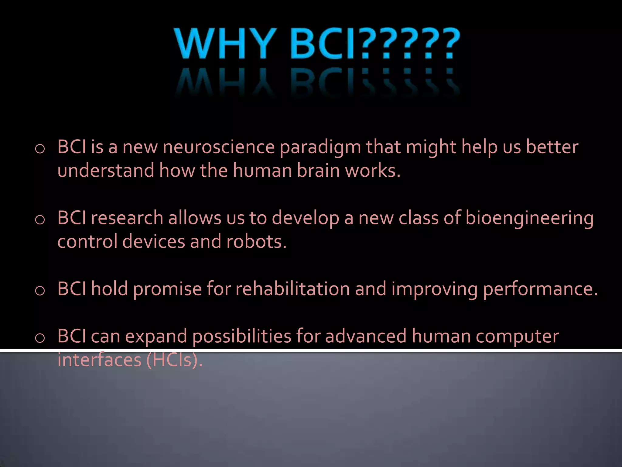 o BCI is a new neuroscience paradigm that might help us better
understand how the human brain works.
o BCI research allows us to develop a new class of bioengineering
control devices and robots.
o BCI hold promise for rehabilitation and improving performance.
o BCI can expand possibilities for advanced human computer
interfaces (HCIs).

 