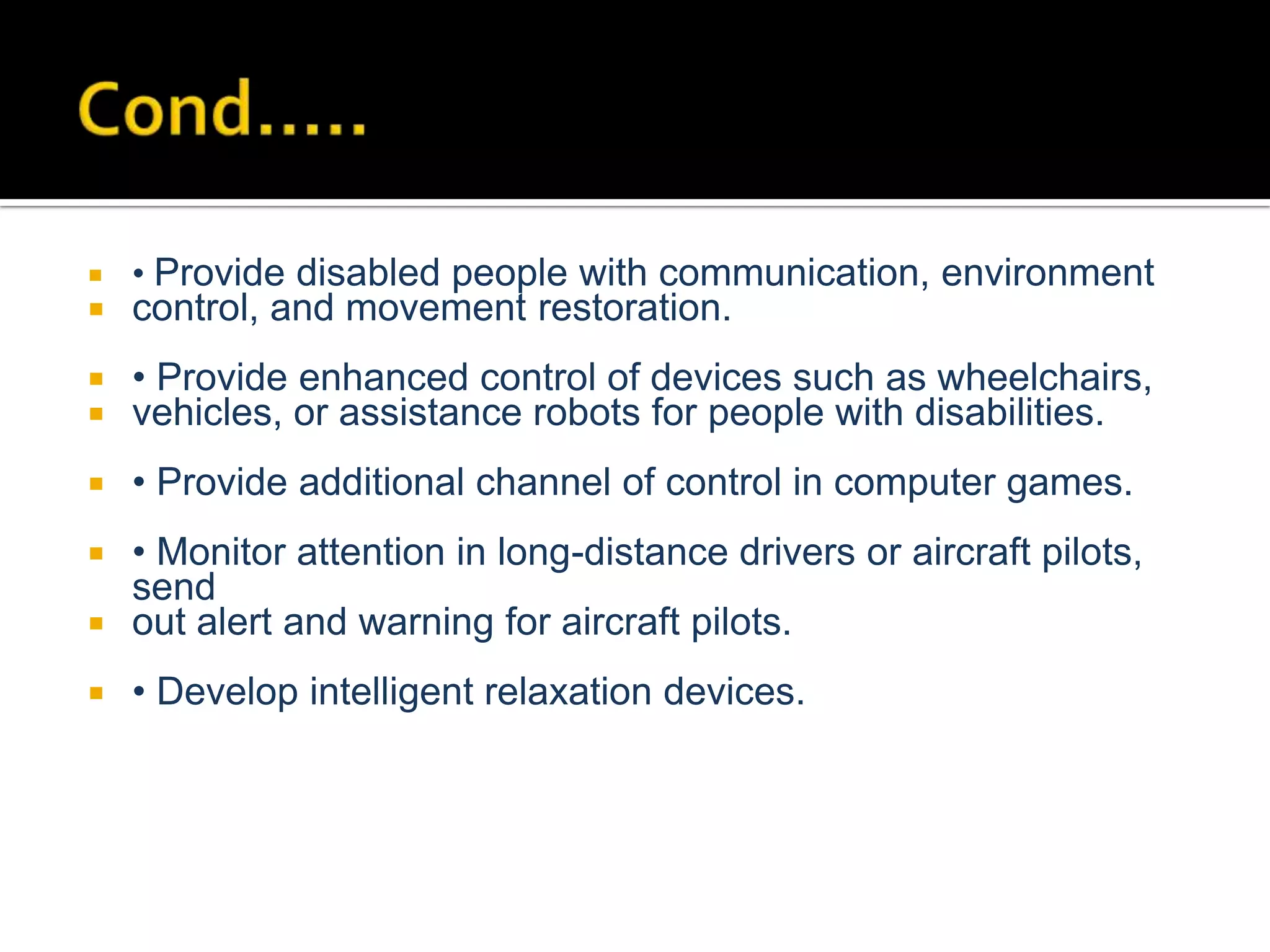 

• Provide disabled people with communication, environment



control, and movement restoration.




• Provide enhanced control of devices such as wheelchairs,
vehicles, or assistance robots for people with disabilities.



• Provide additional channel of control in computer games.

• Monitor attention in long-distance drivers or aircraft pilots,
send
 out alert and warning for aircraft pilots.




• Develop intelligent relaxation devices.

 