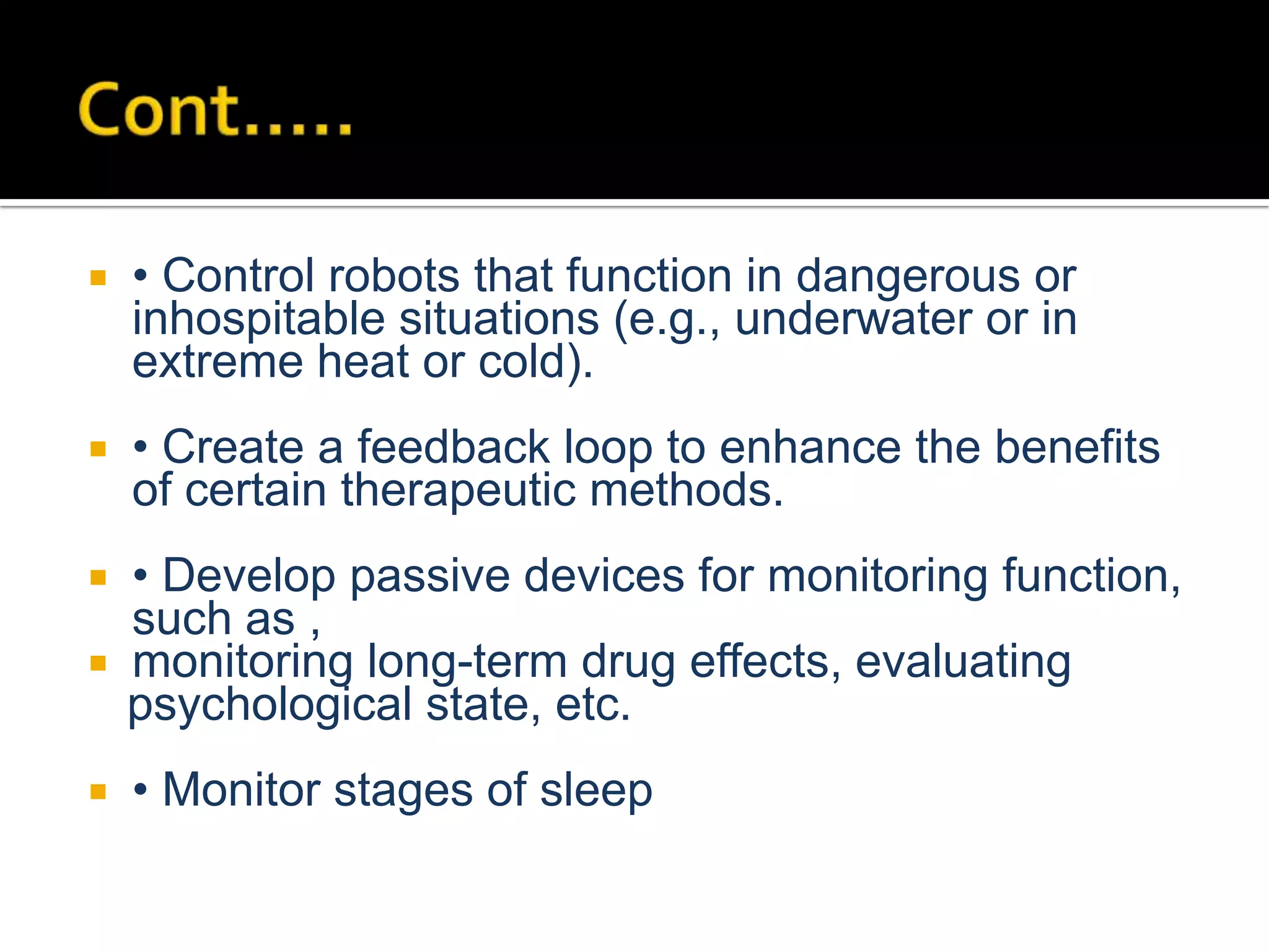 

• Control robots that function in dangerous or
inhospitable situations (e.g., underwater or in
extreme heat or cold).



• Create a feedback loop to enhance the benefits
of certain therapeutic methods.

• Develop passive devices for monitoring function,
such as ,
 monitoring long-term drug effects, evaluating
psychological state, etc.




• Monitor stages of sleep

 