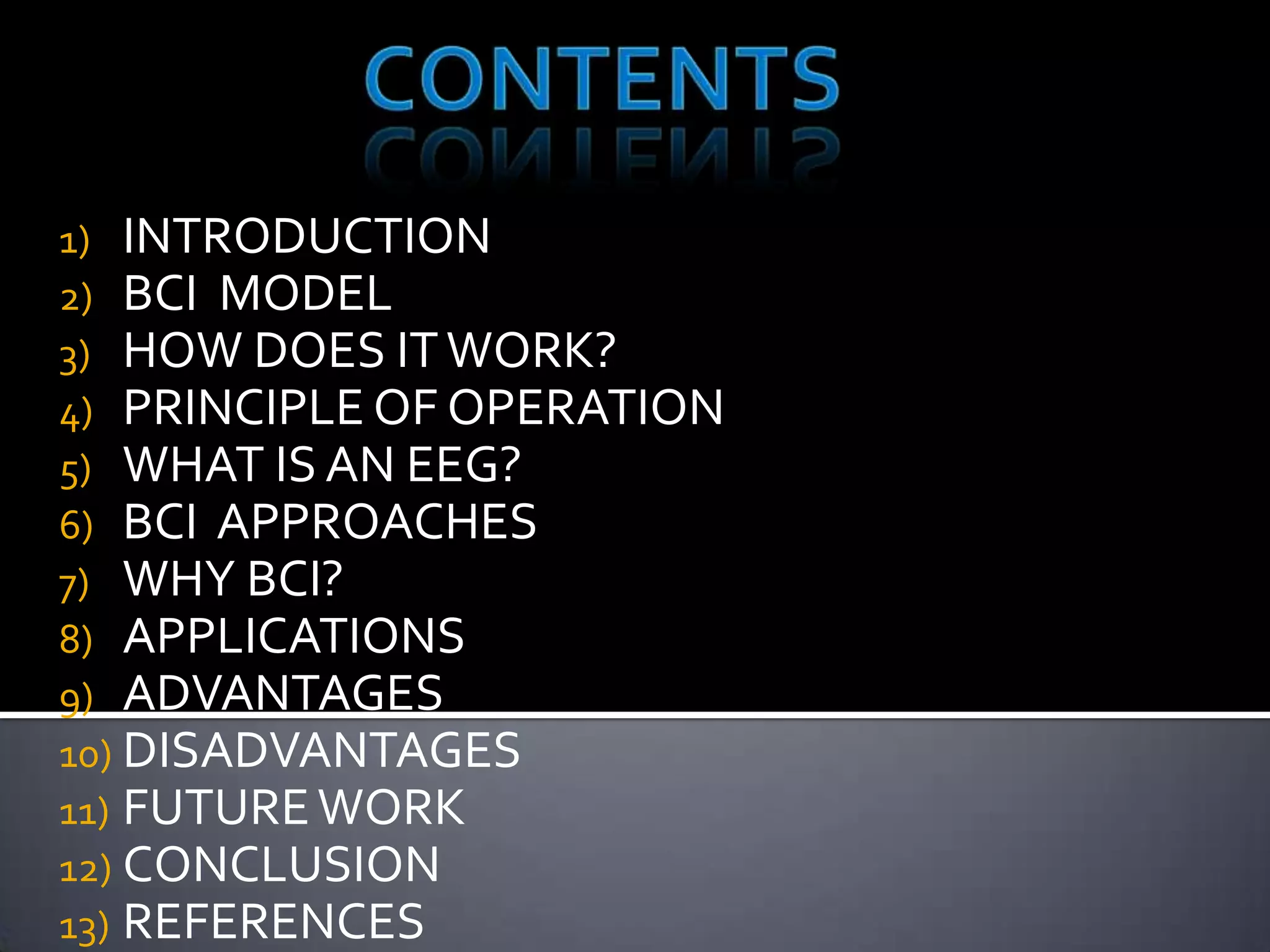 1) INTRODUCTION
2) BCI MODEL
3) HOW DOES IT WORK?
4) PRINCIPLE OF OPERATION
5) WHAT IS AN EEG?
6) BCI APPROACHES
7) WHY BCI?
8) APPLICATIONS
9) ADVANTAGES
10) DISADVANTAGES
11) FUTURE WORK
12) CONCLUSION
13) REFERENCES

 