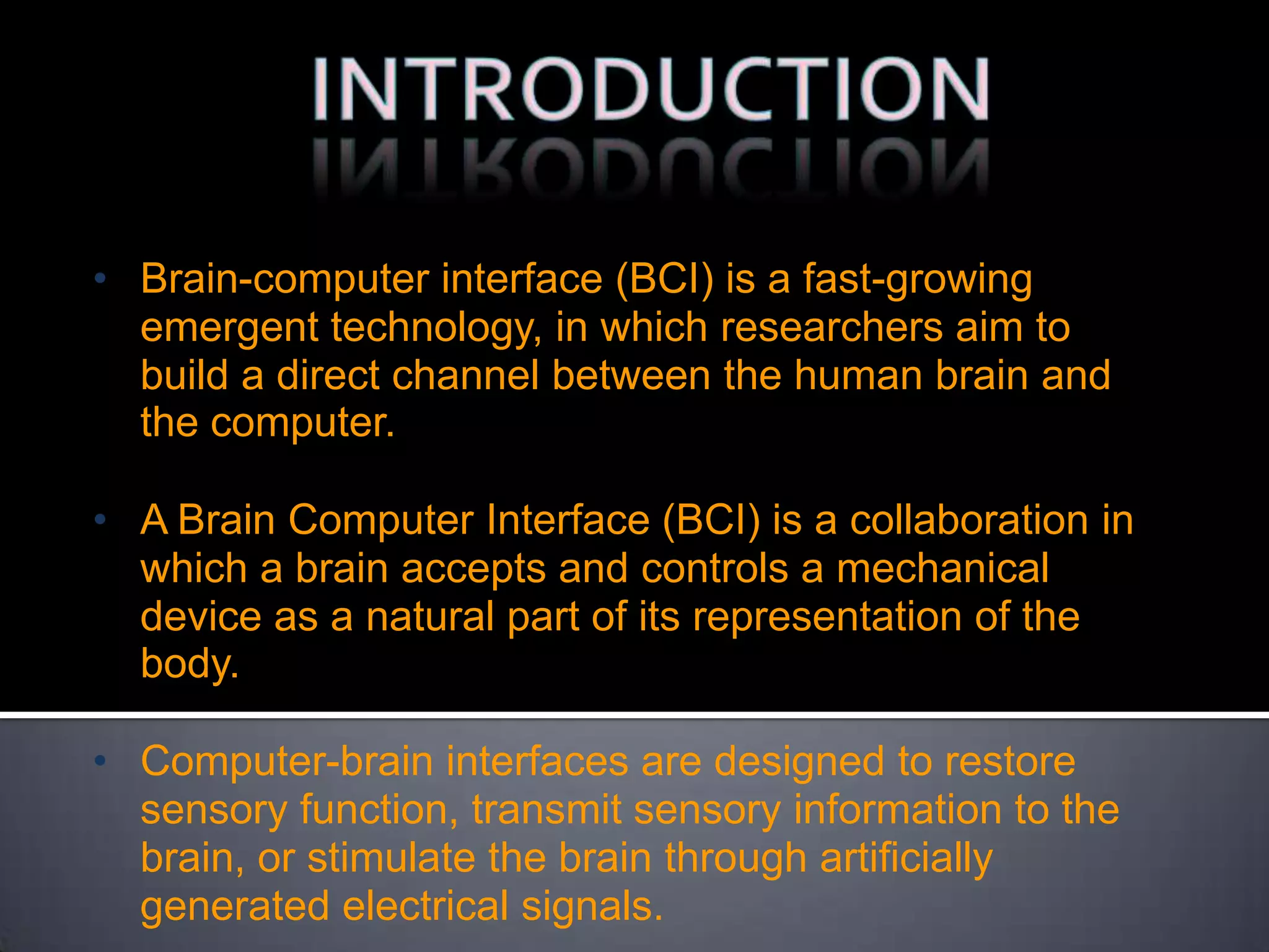 • Brain-computer interface (BCI) is a fast-growing
emergent technology, in which researchers aim to
build a direct channel between the human brain and
the computer.

• A Brain Computer Interface (BCI) is a collaboration in
which a brain accepts and controls a mechanical
device as a natural part of its representation of the
body.
• Computer-brain interfaces are designed to restore
sensory function, transmit sensory information to the
brain, or stimulate the brain through artiﬁcially
generated electrical signals.

 