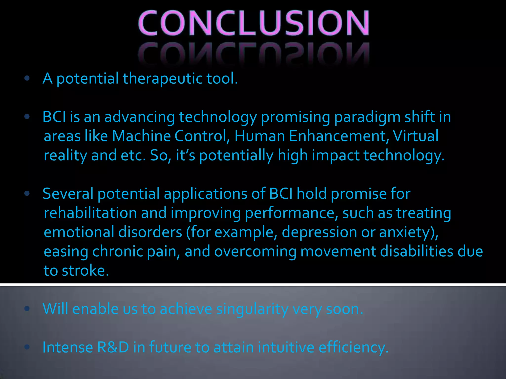 • A potential therapeutic tool.
• BCI is an advancing technology promising paradigm shift in
areas like Machine Control, Human Enhancement, Virtual
reality and etc. So, it’s potentially high impact technology.
• Several potential applications of BCI hold promise for
rehabilitation and improving performance, such as treating
emotional disorders (for example, depression or anxiety),
easing chronic pain, and overcoming movement disabilities due
to stroke.

• Will enable us to achieve singularity very soon.
• Intense R&D in future to attain intuitive efficiency.

 