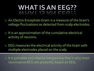 o An Electro Encephalo Gram is a measure of the brain's
voltage fluctuations as detected from scalp electrodes.
o It is an approximation of the cumulative electrical
activity of neurons.
o EEG measures the electrical activity of the brain with
multiple electrodes placed on the scalp
o It is portable and relative inexpensive that is why most
noninvasive BCIs are presently based on EEG.

 