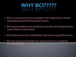 o BCI is a new neuroscience paradigm that might help us better
understand how the human brain works.
o BCI research allows us to develop a new class of bioengineering
control devices and robots.
o BCI hold promise for rehabilitation and improving performance.
o BCI can expand possibilities for advanced human computer
interfaces (HCIs).

 