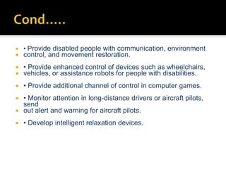 

• Provide disabled people with communication, environment



control, and movement restoration.




• Provide enhanced control of devices such as wheelchairs,
vehicles, or assistance robots for people with disabilities.



• Provide additional channel of control in computer games.

• Monitor attention in long-distance drivers or aircraft pilots,
send
 out alert and warning for aircraft pilots.




• Develop intelligent relaxation devices.

 