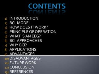 1) INTRODUCTION
2) BCI MODEL
3) HOW DOES IT WORK?
4) PRINCIPLE OF OPERATION
5) WHAT IS AN EEG?
6) BCI APPROACHES
7) WHY BCI?
8) APPLICATIONS
9) ADVANTAGES
10) DISADVANTAGES
11) FUTURE WORK
12) CONCLUSION
13) REFERENCES

 