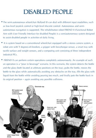 disabled people
• The semi-autonomous wheelchair Rolland III can deal with different input modalities, such
as low-level joystick control or high-level discrete control. Autonomous and semi-
autonomous navigation is supported. The rehabilitation robot FRIEND II (Functional Robot
Arm with User Friendly Interface for disabled People) is a semiautonomous system designed
to assist disabled people in activities of daily living.
• It is system based on a conventional wheelchair equipped with a stereo camera system, a
robot arm with 7 degrees-of-freedom, a gripper with force/torque sensor, a smart tray with
tactile surface and weight sensors, and a computing unit consisting of three independent
industrial PCs.
• FRIEND II can perform certain operations completely autonomously. An example of such
an operation is a “pour in beverage” scenario. In this scenario, the system detects the bottle
and the glass (both located at arbitrary positions on the tray), grabs the bottle, moves the
bottle to the glass while automatically avoiding any obstacles on the tray, fills the glass with
liquid from the bottle while avoiding pouring too much, and finally puts the bottle back in
its original position – again avoiding any possible collisions.
 