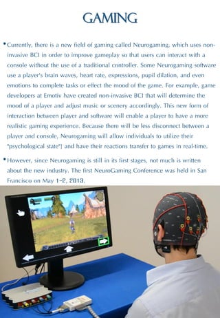 Gaming
•Currently, there is a new field of gaming called Neurogaming, which uses non-
invasive BCI in order to improve gameplay so that users can interact with a
console without the use of a traditional controller. Some Neurogaming software
use a player's brain waves, heart rate, expressions, pupil dilation, and even
emotions to complete tasks or effect the mood of the game. For example, game
developers at Emotiv have created non-invasive BCI that will determine the
mood of a player and adjust music or scenery accordingly. This new form of
interaction between player and software will enable a player to have a more
realistic gaming experience. Because there will be less disconnect between a
player and console, Neurogaming will allow individuals to utilize their
"psychological state"] and have their reactions transfer to games in real-time.
•However, since Neurogaming is still in its first stages, not much is written
about the new industry. The first NeuroGaming Conference was held in San
Francisco on May 1–2, 2013.
 
