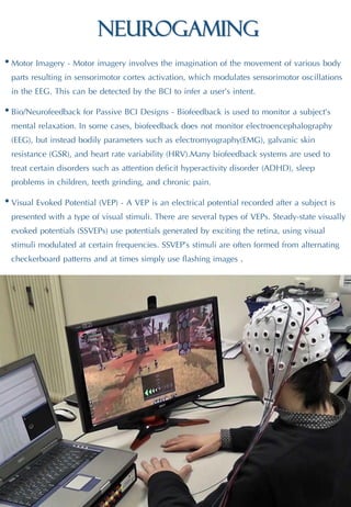 Neurogaming
• Motor Imagery - Motor imagery involves the imagination of the movement of various body
parts resulting in sensorimotor cortex activation, which modulates sensorimotor oscillations
in the EEG. This can be detected by the BCI to infer a user’s intent.
• Bio/Neurofeedback for Passive BCI Designs - Biofeedback is used to monitor a subject’s
mental relaxation. In some cases, biofeedback does not monitor electroencephalography
(EEG), but instead bodily parameters such as electromyography(EMG), galvanic skin
resistance (GSR), and heart rate variability (HRV).Many biofeedback systems are used to
treat certain disorders such as attention deficit hyperactivity disorder (ADHD), sleep
problems in children, teeth grinding, and chronic pain.
• Visual Evoked Potential (VEP) - A VEP is an electrical potential recorded after a subject is
presented with a type of visual stimuli. There are several types of VEPs. Steady-state visually
evoked potentials (SSVEPs) use potentials generated by exciting the retina, using visual
stimuli modulated at certain frequencies. SSVEP’s stimuli are often formed from alternating
checkerboard patterns and at times simply use flashing images .
 