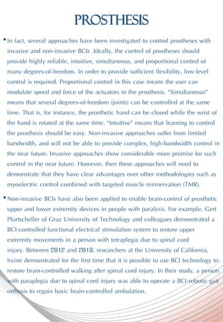 Prosthesis
•In fact, several approaches have been investigated to control prostheses with
invasive and non-invasive BCIs .Ideally, the control of prostheses should
provide highly reliable, intuitive, simultaneous, and proportional control of
many degrees-of-freedom. In order to provide sufficient flexibility, low-level
control is required. Proportional control in this case means the user can
modulate speed and force of the actuators in the prosthesis. “Simultaneous”
means that several degrees-of-freedom (joints) can be controlled at the same
time. That is, for instance, the prosthetic hand can be closed while the wrist of
the hand is rotated at the same time. “Intuitive” means that learning to control
the prosthesis should be easy. Non-invasive approaches suffer from limited
bandwidth, and will not be able to provide complex, high-bandwidth control in
the near future. Invasive approaches show considerable more promise for such
control in the near future. However, then these approaches will need to
demonstrate that they have clear advantages over other methodologies such as
myoelectric control combined with targeted muscle reinnervation (TMR).
•Non-invasive BCIs have also been applied to enable brain-control of prosthetic
upper and lower extremity devices in people with paralysis. For example, Gert
Pfurtscheller of Graz University of Technology and colleagues demonstrated a
BCI-controlled functional electrical stimulation system to restore upper
extremity movements in a person with tetraplegia due to spinal cord
injury. Between 2012 and 2013, researchers at the University of California,
Irvine demonstrated for the first time that it is possible to use BCI technology to
restore brain-controlled walking after spinal cord injury. In their study, a person
with paraplegia due to spinal cord injury was able to operate a BCI-robotic gait
orthosis to regain basic brain-controlled ambulation.
 