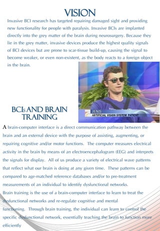 Vision
Invasive BCI research has targeted repairing damaged sight and providing
new functionality for people with paralysis. Invasive BCIs are implanted
directly into the grey matter of the brain during neurosurgery. Because they
lie in the grey matter, invasive devices produce the highest quality signals
of BCI devices but are prone to scar-tissue build-up, causing the signal to
become weaker, or even non-existent, as the body reacts to a foreign object
in the brain.
A brain-computer interface is a direct communication pathway between the
brain and an external device with the purpose of assisting, augmenting, or
repairing cognitive and/or motor functions. The computer measures electrical
activity in the brain by means of an electroencephalogram (EEG) and interprets
the signals for display. All of us produce a variety of electrical wave patterns
that reflect what our brain is doing at any given time. These patterns can be
compared to age-matched reference databases and/or to pre-treatment
measurements of an individual to identify dysfunctional networks.
Brain training is the use of a brain-computer interface to learn to treat the
dysfunctional networks and re-regulate cognitive and mental
functioning. Through brain training, the individual can learn to control the
specific dysfunctional network, essentially teaching the brain to function more
efficiently
BCIs and Brain
training
 