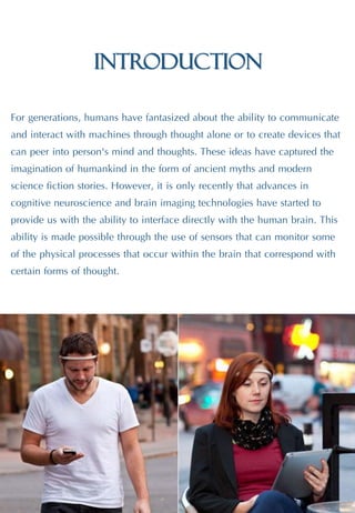 Introduction
For generations, humans have fantasized about the ability to communicate
and interact with machines through thought alone or to create devices that
can peer into person's mind and thoughts. These ideas have captured the
imagination of humankind in the form of ancient myths and modern
science fiction stories. However, it is only recently that advances in
cognitive neuroscience and brain imaging technologies have started to
provide us with the ability to interface directly with the human brain. This
ability is made possible through the use of sensors that can monitor some
of the physical processes that occur within the brain that correspond with
certain forms of thought.
 