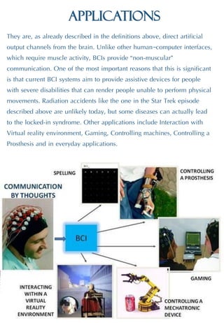 Applications
They are, as already described in the definitions above, direct artificial
output channels from the brain. Unlike other human–computer interfaces,
which require muscle activity, BCIs provide “non-muscular”
communication. One of the most important reasons that this is significant
is that current BCI systems aim to provide assistive devices for people
with severe disabilities that can render people unable to perform physical
movements. Radiation accidents like the one in the Star Trek episode
described above are unlikely today, but some diseases can actually lead
to the locked-in syndrome. Other applications include Interaction with
Virtual reality environment, Gaming, Controlling machines, Controlling a
Prosthesis and in everyday applications.
 