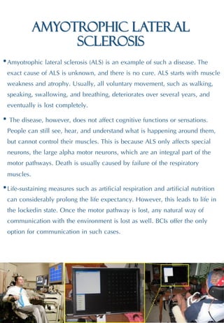 Amyotrophic lateral
sclerosis
•Amyotrophic lateral sclerosis (ALS) is an example of such a disease. The
exact cause of ALS is unknown, and there is no cure. ALS starts with muscle
weakness and atrophy. Usually, all voluntary movement, such as walking,
speaking, swallowing, and breathing, deteriorates over several years, and
eventually is lost completely.
• The disease, however, does not affect cognitive functions or sensations.
People can still see, hear, and understand what is happening around them,
but cannot control their muscles. This is because ALS only affects special
neurons, the large alpha motor neurons, which are an integral part of the
motor pathways. Death is usually caused by failure of the respiratory
muscles.
•Life-sustaining measures such as artificial respiration and artificial nutrition
can considerably prolong the life expectancy. However, this leads to life in
the lockedin state. Once the motor pathway is lost, any natural way of
communication with the environment is lost as well. BCIs offer the only
option for communication in such cases.
 