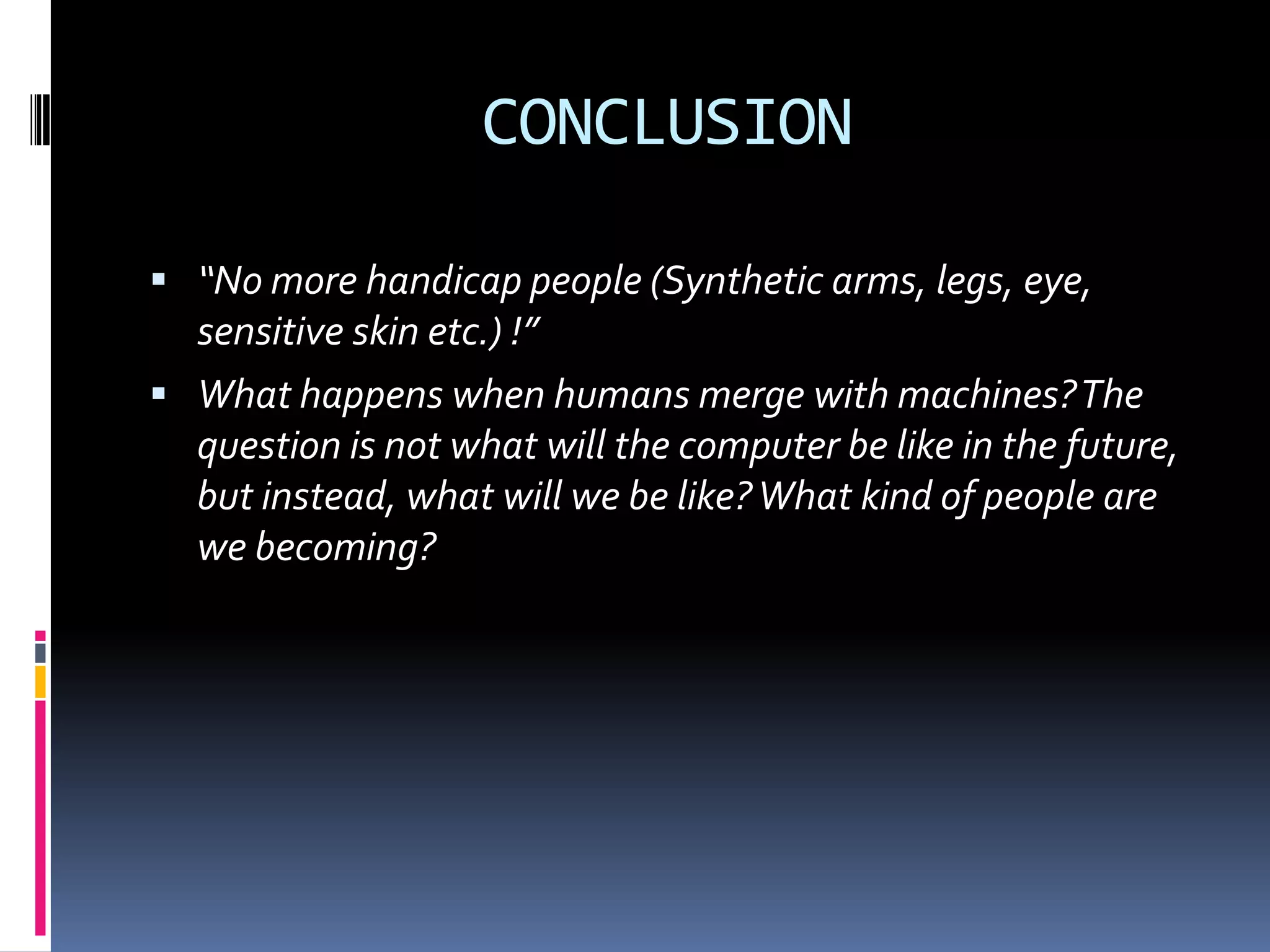 CONCLUSION
 “No more handicap people (Synthetic arms, legs, eye,
sensitive skin etc.) !”
 What happens when humans merge with machines?The
question is not what will the computer be like in the future,
but instead, what will we be like?What kind of people are
we becoming?
 