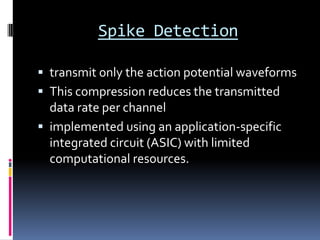Spike Detection
 transmit only the action potential waveforms
 This compression reduces the transmitted
data rate per channel
 implemented using an application-specific
integrated circuit (ASIC) with limited
computational resources.
 