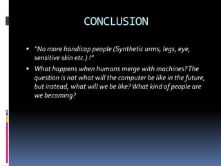 CONCLUSION
 “No more handicap people (Synthetic arms, legs, eye,
sensitive skin etc.) !”
 What happens when humans merge with machines?The
question is not what will the computer be like in the future,
but instead, what will we be like?What kind of people are
we becoming?
 