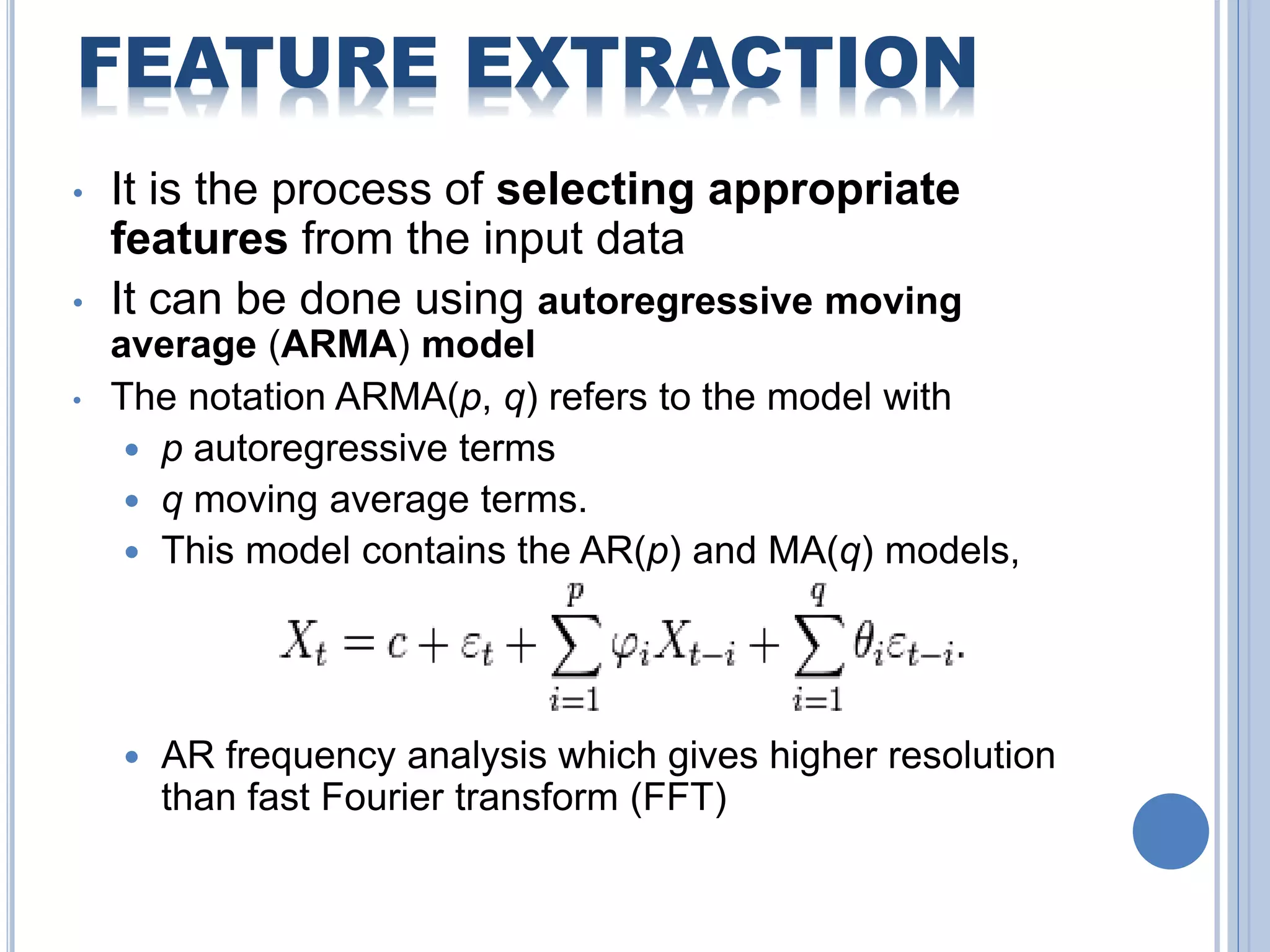 FEATURE EXTRACTION 
• It is the process of selecting appropriate 
features from the input data 
• It can be done using autoregressive moving 
average (ARMA) model 
• The notation ARMA(p, q) refers to the model with 
 p autoregressive terms 
 q moving average terms. 
 This model contains the AR(p) and MA(q) models, 
 AR frequency analysis which gives higher resolution 
than fast Fourier transform (FFT) 
 