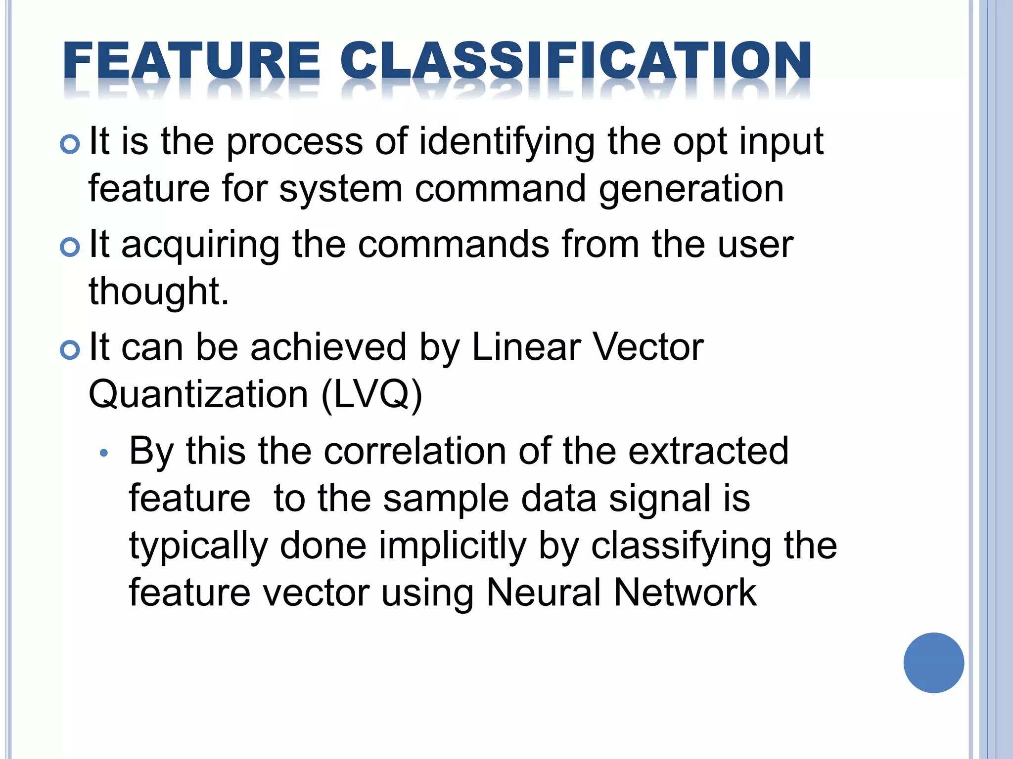 FEATURE CLASSIFICATION 
 It is the process of identifying the opt input 
feature for system command generation 
 It acquiring the commands from the user 
thought. 
 It can be achieved by Linear Vector 
Quantization (LVQ) 
• By this the correlation of the extracted 
feature to the sample data signal is 
typically done implicitly by classifying the 
feature vector using Neural Network 
 