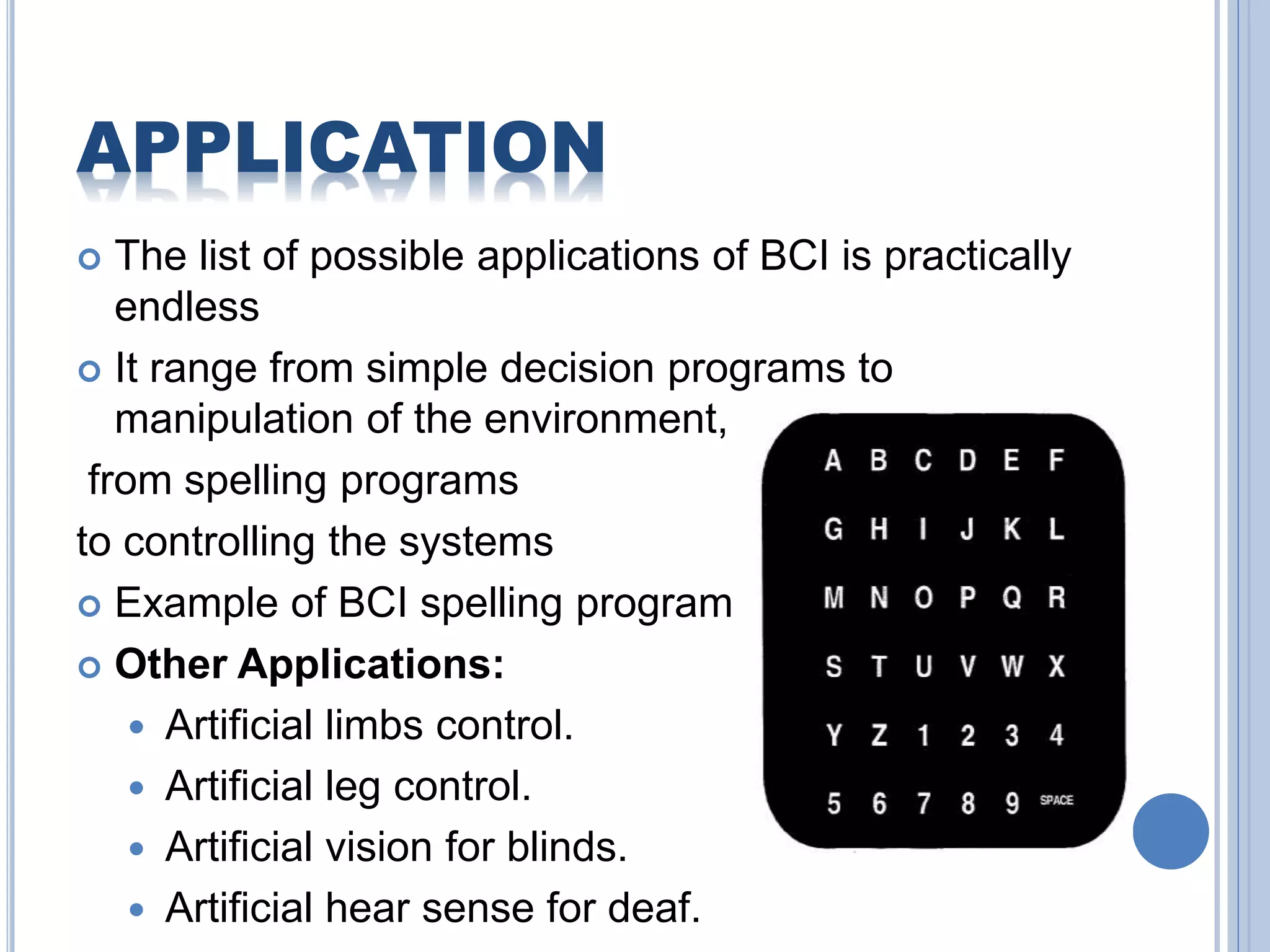 APPLICATION 
 The list of possible applications of BCI is practically 
endless 
 It range from simple decision programs to 
manipulation of the environment, 
from spelling programs 
to controlling the systems 
 Example of BCI spelling program 
 Other Applications: 
 Artificial limbs control. 
 Artificial leg control. 
 Artificial vision for blinds. 
 Artificial hear sense for deaf. 
 