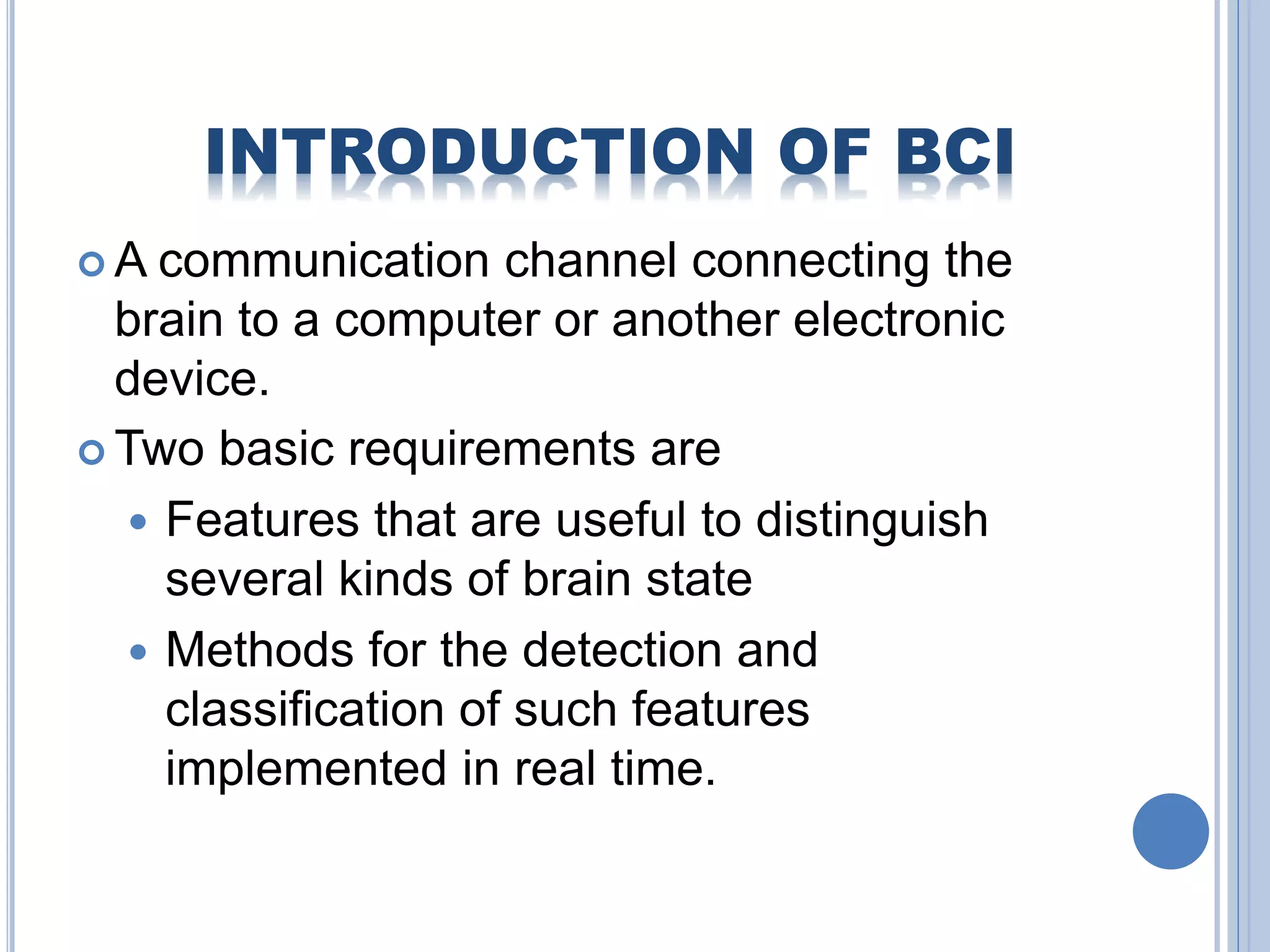INTRODUCTION OF BCI 
A communication channel connecting the 
brain to a computer or another electronic 
device. 
Two basic requirements are 
 Features that are useful to distinguish 
several kinds of brain state 
 Methods for the detection and 
classification of such features 
implemented in real time. 
 