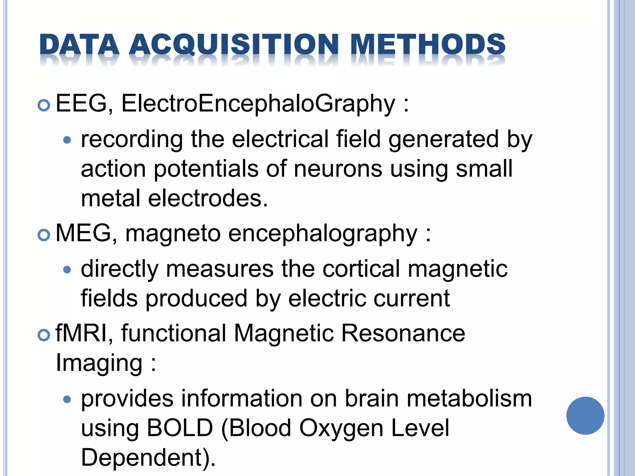 DATA ACQUISITION METHODS 
EEG, ElectroEncephaloGraphy : 
 recording the electrical field generated by 
action potentials of neurons using small 
metal electrodes. 
MEG, magneto encephalography : 
 directly measures the cortical magnetic 
fields produced by electric current 
 fMRI, functional Magnetic Resonance 
Imaging : 
 provides information on brain metabolism 
using BOLD (Blood Oxygen Level 
Dependent). 
 