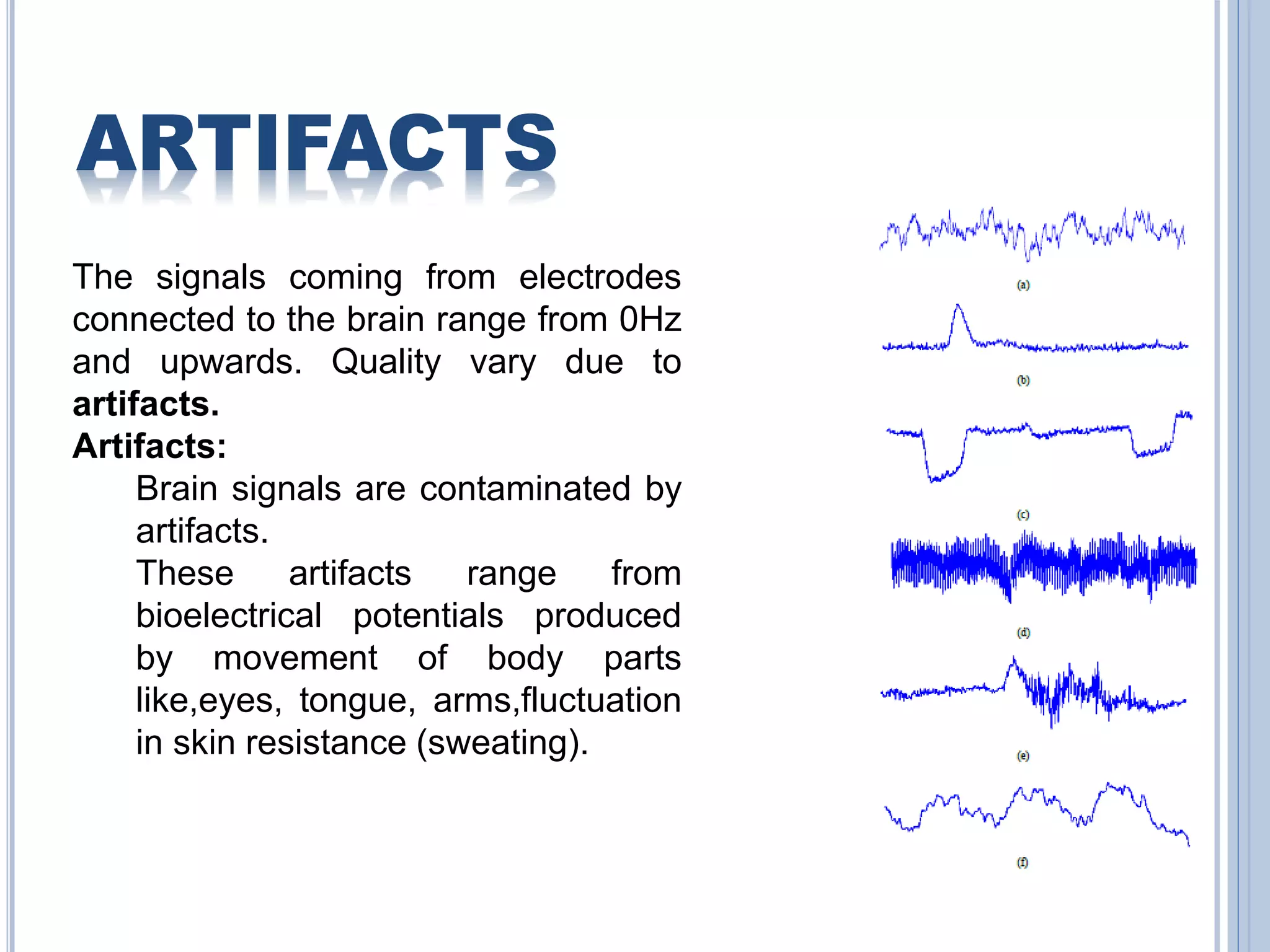 ARTIFACTS 
The signals coming from electrodes 
connected to the brain range from 0Hz 
and upwards. Quality vary due to 
artifacts. 
Artifacts: 
Brain signals are contaminated by 
artifacts. 
These artifacts range from 
bioelectrical potentials produced 
by movement of body parts 
like,eyes, tongue, arms,fluctuation 
in skin resistance (sweating). 
 
