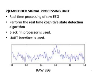 2)EMBEDDED SIGNAL PROCESSING UNIT 
• Real time processing of raw EEG 
• Perform the real time cognitive state detection 
algorithm 
• Black fin processor is used. 
• UART interface is used. 
RAW EEG 13 
 