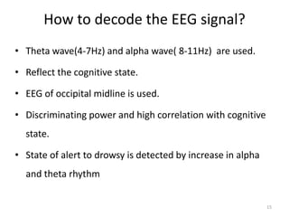 How to decode the EEG signal? 
• Theta wave(4-7Hz) and alpha wave( 8-11Hz) are used. 
• Reflect the cognitive state. 
• EEG of occipital midline is used. 
• Discriminating power and high correlation with cognitive 
state. 
• State of alert to drowsy is detected by increase in alpha 
and theta rhythm 
15 
 