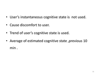 • User’s instantaneous cognitive state is not used. 
• Cause discomfort to user. 
• Trend of user’s cognitive state is used. 
• Average of estimated cognitive state ,previous 10 
min . 
16 
 