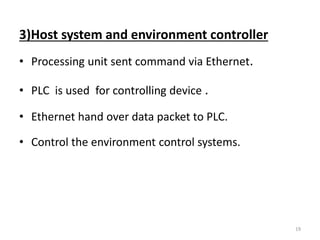3)Host system and environment controller 
• Processing unit sent command via Ethernet. 
• PLC is used for controlling device . 
• Ethernet hand over data packet to PLC. 
• Control the environment control systems. 
19 
 
