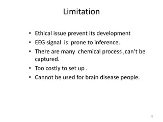 Limitation 
• Ethical issue prevent its development 
• EEG signal is prone to inference. 
• There are many chemical process ,can’t be 
captured. 
• Too costly to set up . 
• Cannot be used for brain disease people. 
23 
 