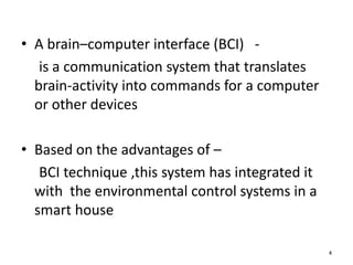 • A brain–computer interface (BCI) - 
is a communication system that translates 
brain-activity into commands for a computer 
or other devices 
• Based on the advantages of – 
BCI technique ,this system has integrated it 
with the environmental control systems in a 
smart house 
4 
 