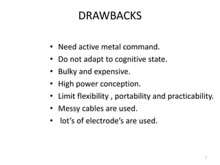 DRAWBACKS 
• Need active metal command. 
• Do not adapt to cognitive state. 
• Bulky and expensive. 
• High power conception. 
• Limit flexibility , portability and practicability. 
• Messy cables are used. 
• lot’s of electrode’s are used. 
7 
 