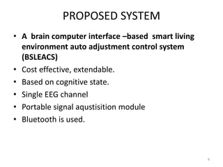 PROPOSED SYSTEM 
• A brain computer interface –based smart living 
environment auto adjustment control system 
(BSLEACS) 
• Cost effective, extendable. 
• Based on cognitive state. 
• Single EEG channel 
• Portable signal aqustisition module 
• Bluetooth is used. 
8 
 
