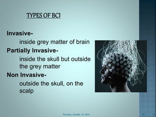 Invasive-inside 
grey matter of brain 
Partially Invasive-inside 
the skull but outside 
the grey matter 
Non Invasive-outside 
the skull, on the 
scalp 
Thursday, October 16, 2014 BCI 10 
 