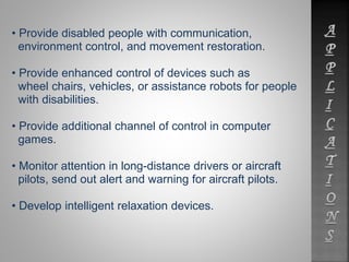 • Provide disabled people with communication, 
environment control, and movement restoration. 
• Provide enhanced control of devices such as 
wheel chairs, vehicles, or assistance robots for people 
with disabilities. 
• Provide additional channel of control in computer 
games. 
• Monitor attention in long-distance drivers or aircraft 
pilots, send out alert and warning for aircraft pilots. 
• Develop intelligent relaxation devices. 
 
