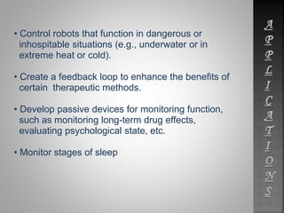 • Control robots that function in dangerous or 
inhospitable situations (e.g., underwater or in 
extreme heat or cold). 
• Create a feedback loop to enhance the benefits of 
certain therapeutic methods. 
• Develop passive devices for monitoring function, 
such as monitoring long-term drug effects, 
evaluating psychological state, etc. 
• Monitor stages of sleep 
 