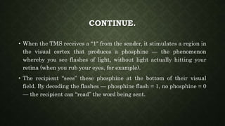 CONTINUE.
• When the TMS receives a “1″ from the sender, it stimulates a region in
the visual cortex that produces a phosphine — the phenomenon
whereby you see flashes of light, without light actually hitting your
retina (when you rub your eyes, for example).
• The recipient “sees” these phosphine at the bottom of their visual
field. By decoding the flashes — phosphine flash = 1, no phosphine = 0
— the recipient can “read” the word being sent.
 