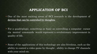 APPLICATION OF BCI
 One of the most exciting areas of BCI research is the development of
devices that can be controlled by thoughts.
 For a quadriplegic, something as basic as controlling a computer cursor
via mental commands would represent a revolutionary improvement in
quality of life.
 Some of the applications of this technology are also frivolous, such as the
ability to control a video game by thought , ability to change TV channels
with your mind etc.
 