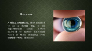 Bionic eye
A visual prosthesis, often referred
to as a bionic eye, is an
experimental visual device
intended to restore functional
vision in those suffering from
partial or total blindness
 
