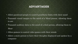 ADVANTAGES
• Allow paralyzed people to control prosthetic limbs with their mind
• Transmit visual images to the mind of a blind person, allowing them
to see
• Transmit auditory data to the mind of a deaf person, allowing them to
Hear
• Allow gamers to control video games with their minds
• Allow a mute person to have their thoughts displayed and spoken by a
computer
 