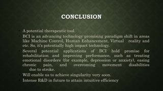 CONCLUSION
• A potential therapeutic tool.
• BCI is an advancing technology promising paradigm shift in areas
like Machine Control, Human Enhancement, Virtual reality and
etc. So, it’s potentially high impact technology.
• Several potential applications of BCI hold promise for
rehabilitation and improving performance, such as treating
emotional disorders (for example, depression or anxiety), easing
chronic pain, and overcoming movement disabilities
due to stroke.
• Will enable us to achieve singularity very soon.
• Intense R&D in future to attain intuitive efficiency
 