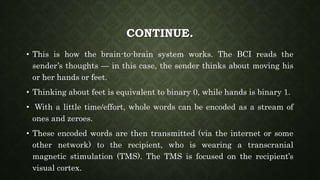 CONTINUE.
• This is how the brain-to-brain system works. The BCI reads the
sender’s thoughts — in this case, the sender thinks about moving his
or her hands or feet.
• Thinking about feet is equivalent to binary 0, while hands is binary 1.
• With a little time/effort, whole words can be encoded as a stream of
ones and zeroes.
• These encoded words are then transmitted (via the internet or some
other network) to the recipient, who is wearing a transcranial
magnetic stimulation (TMS). The TMS is focused on the recipient’s
visual cortex.
 