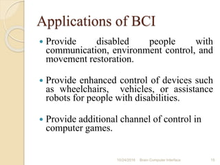 Applications of BCI
 Provide disabled people with
communication, environment control, and
movement restoration.
 Provide enhanced control of devices such
as wheelchairs, vehicles, or assistance
robots for people with disabilities.
 Provide additional channel of control in
computer games.
10/31/2016 15Brain Computer Interface
 