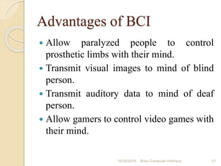 Advantages of BCI
 Allow paralyzed people to control
prosthetic limbs with their mind.
 Transmit visual images to mind of blind
person.
 Transmit auditory data to mind of deaf
person.
 Allow gamers to control video games with
their mind.
10/31/2016 21Brain Computer Interface
 